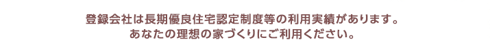 登録会社は長期優良住宅認定制度等の利用実績があります。あなたの理想の家づくりを安心してご依頼ください。