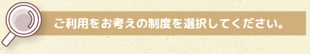 ご利用をお考えの制度を選択してください。