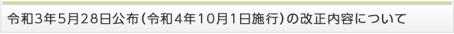 令和3年5月28日公布（令和4年10月1日施行）の改正内容について